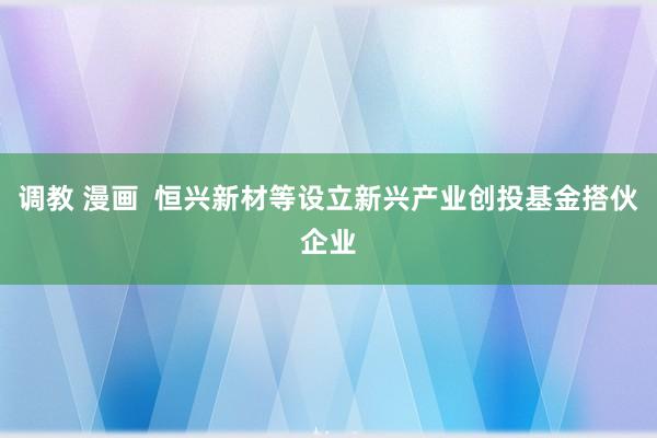 调教 漫画  恒兴新材等设立新兴产业创投基金搭伙企业