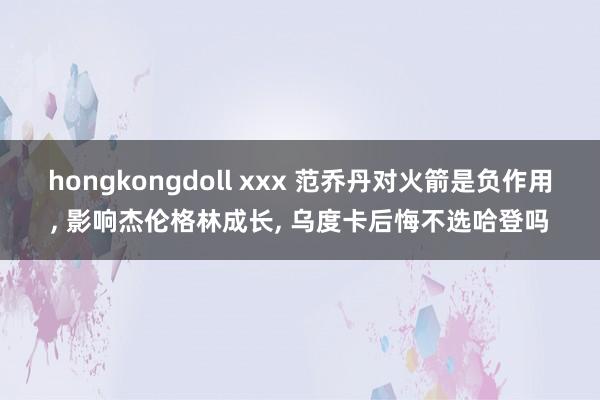 hongkongdoll xxx 范乔丹对火箭是负作用， 影响杰伦格林成长， 乌度卡后悔不选哈登吗