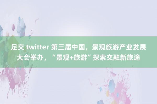 足交 twitter 第三届中国，景观旅游产业发展大会举办，“景观+旅游”探索交融新旅途