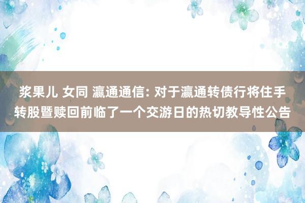 浆果儿 女同 瀛通通信: 对于瀛通转债行将住手转股暨赎回前临了一个交游日的热切教导性公告