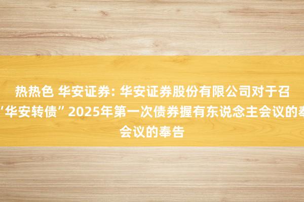 热热色 华安证券: 华安证券股份有限公司对于召开“华安转债”2025年第一次债券握有东说念主会议的奉告