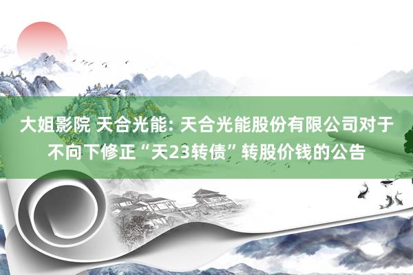 大姐影院 天合光能: 天合光能股份有限公司对于不向下修正“天23转债”转股价钱的公告