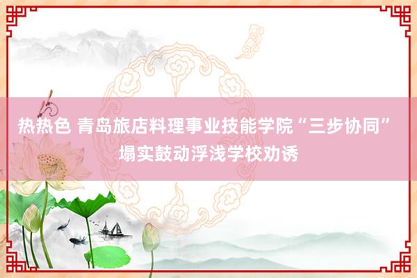 热热色 青岛旅店料理事业技能学院“三步协同” 塌实鼓动浮浅学校劝诱