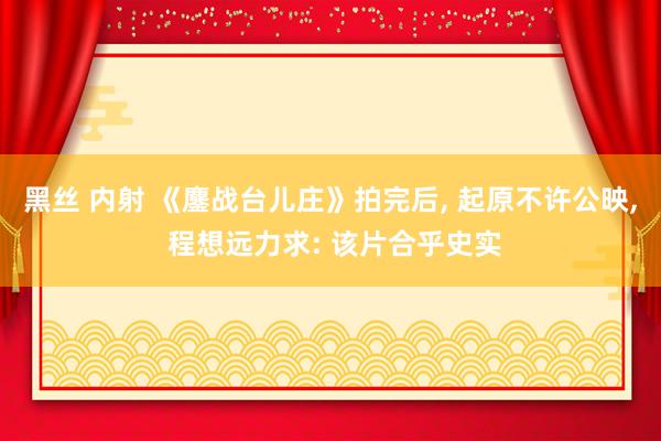 黑丝 内射 《鏖战台儿庄》拍完后， 起原不许公映， 程想远力求: 该片合乎史实