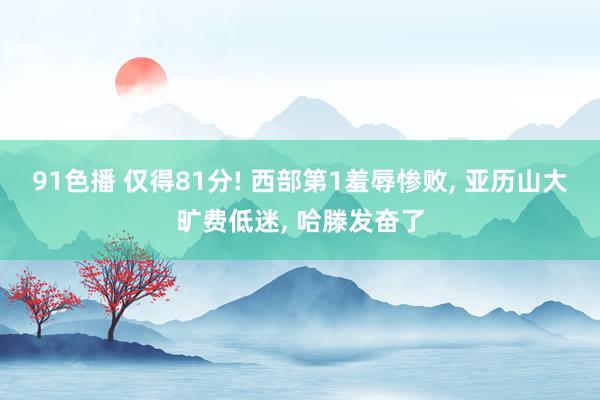 91色播 仅得81分! 西部第1羞辱惨败， 亚历山大旷费低迷， 哈滕发奋了