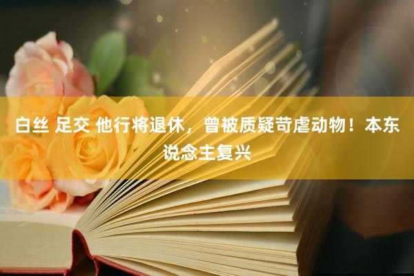 白丝 足交 他行将退休，曾被质疑苛虐动物！本东说念主复兴