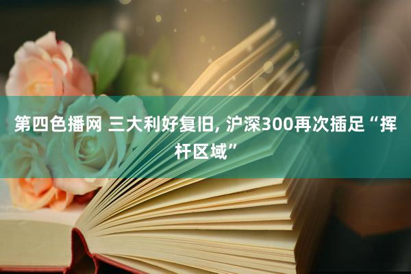 第四色播网 三大利好复旧， 沪深300再次插足“挥杆区域”