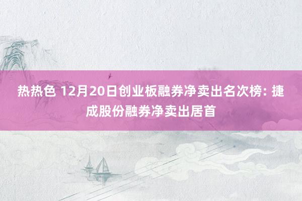 热热色 12月20日创业板融券净卖出名次榜: 捷成股份融券净卖出居首