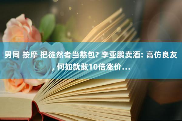 男同 按摩 把徒然者当憨包? 李亚鹏卖酒: 高仿良友， 何如就敢10倍涨价…