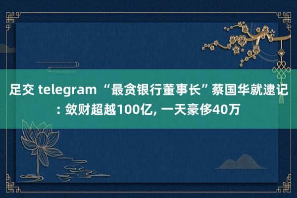 足交 telegram “最贪银行董事长”蔡国华就逮记: 敛财超越100亿， 一天豪侈40万