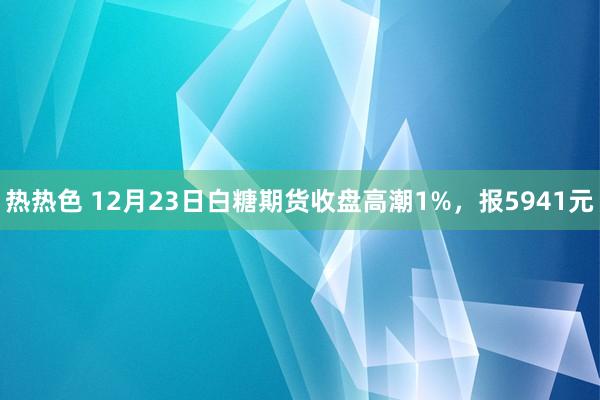 热热色 12月23日白糖期货收盘高潮1%，报5941元