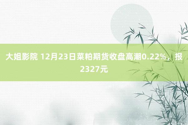 大姐影院 12月23日菜粕期货收盘高潮0.22%，报2327元