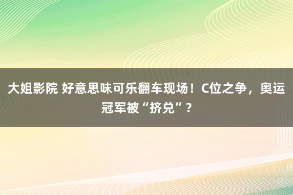 大姐影院 好意思味可乐翻车现场！C位之争，奥运冠军被“挤兑”？