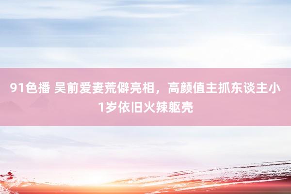 91色播 吴前爱妻荒僻亮相，高颜值主抓东谈主小1岁依旧火辣躯壳