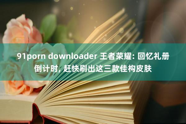 91porn downloader 王者荣耀: 回忆礼册倒计时， 赶快刷出这三款佳构皮肤