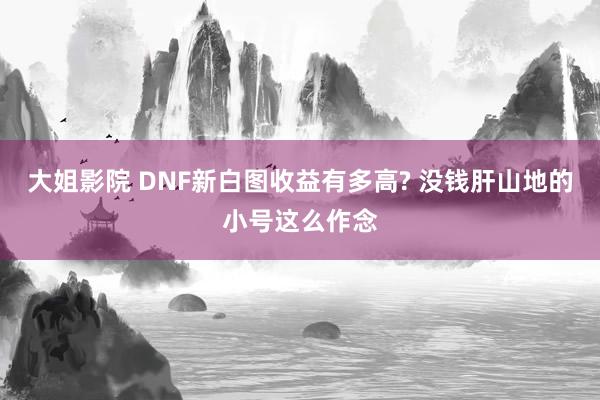 大姐影院 DNF新白图收益有多高? 没钱肝山地的小号这么作念