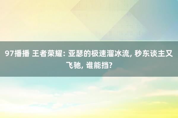 97播播 王者荣耀: 亚瑟的极速溜冰流， 秒东谈主又飞驰， 谁能挡?