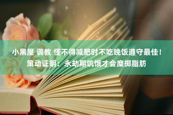 小黑屋 调教 怪不得减肥时不吃晚饭遵守最佳！策动证明：永劫期饥饿才会糜掷脂肪