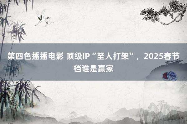 第四色播播电影 顶级IP“至人打架”，2025春节档谁是赢家