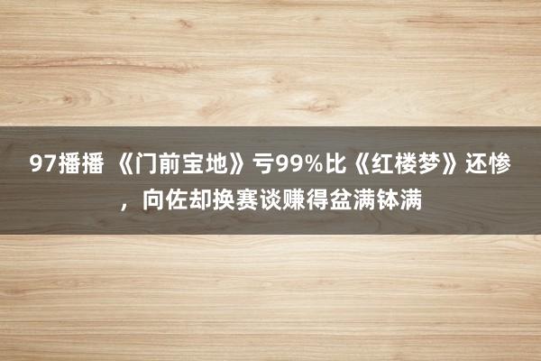 97播播 《门前宝地》亏99%比《红楼梦》还惨，向佐却换赛谈赚得盆满钵满