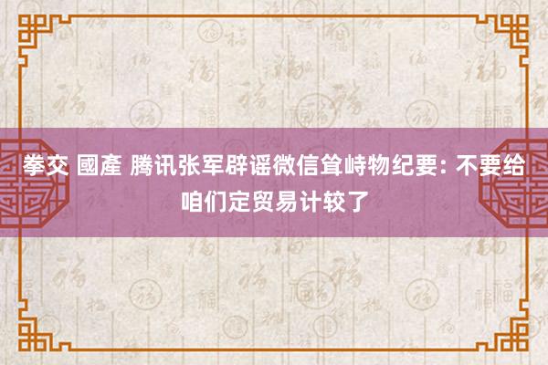 拳交 國產 腾讯张军辟谣微信耸峙物纪要: 不要给咱们定贸易计较了