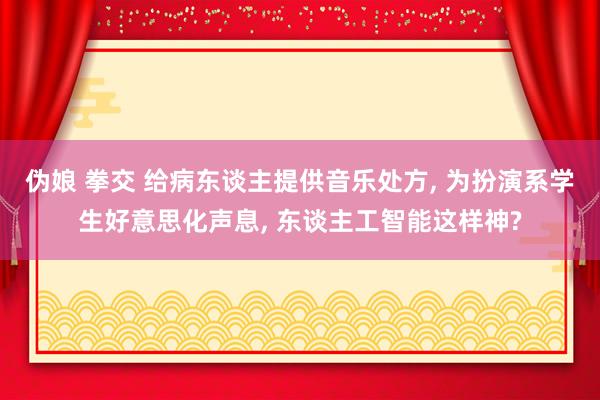 伪娘 拳交 给病东谈主提供音乐处方， 为扮演系学生好意思化声息， 东谈主工智能这样神?