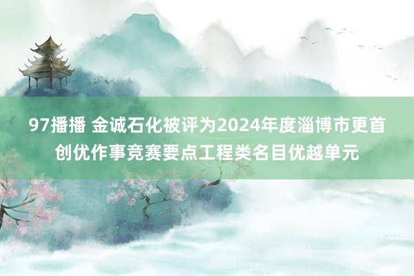 97播播 金诚石化被评为2024年度淄博市更首创优作事竞赛要点工程类名目优越单元