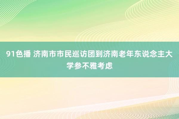 91色播 济南市市民巡访团到济南老年东说念主大学参不雅考虑