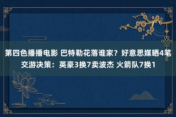 第四色播播电影 巴特勒花落谁家？好意思媒晒4笔交游决策：英豪3换7卖波杰 火箭队7换1