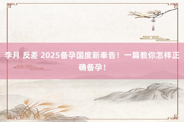 李月 反差 2025备孕国度新奉告！一篇教你怎样正确备孕！