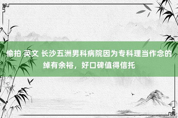 偷拍 英文 长沙五洲男科病院因为专科理当作念的绰有余裕，好口碑值得信托