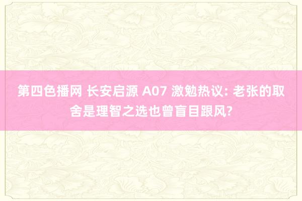 第四色播网 长安启源 A07 激勉热议: 老张的取舍是理智之选也曾盲目跟风?