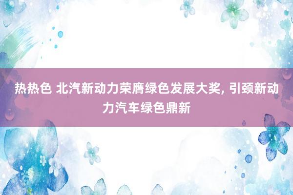 热热色 北汽新动力荣膺绿色发展大奖， 引颈新动力汽车绿色鼎新