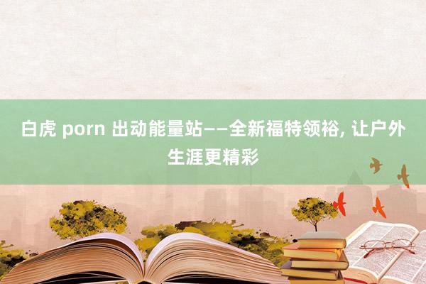 白虎 porn 出动能量站——全新福特领裕， 让户外生涯更精彩