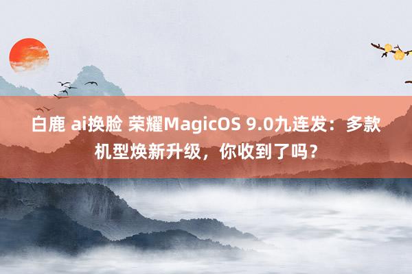 白鹿 ai换脸 荣耀MagicOS 9.0九连发：多款机型焕新升级，你收到了吗？