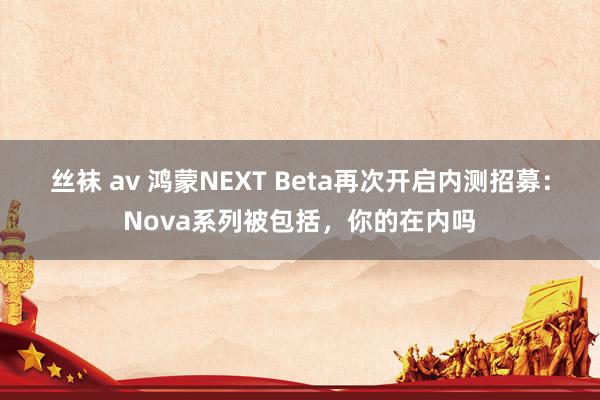 丝袜 av 鸿蒙NEXT Beta再次开启内测招募：Nova系列被包括，你的在内吗