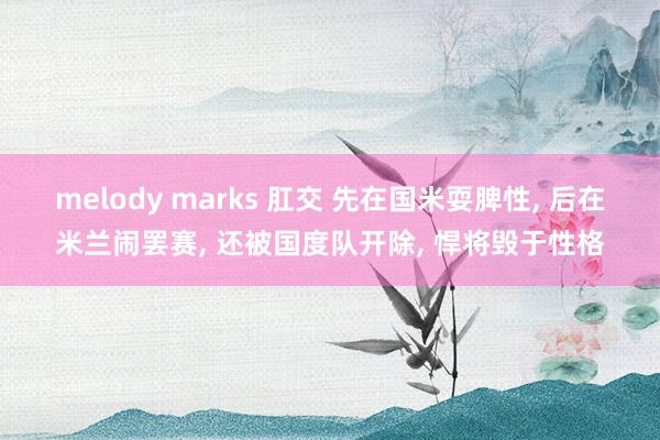 melody marks 肛交 先在国米耍脾性， 后在米兰闹罢赛， 还被国度队开除， 悍将毁于性格