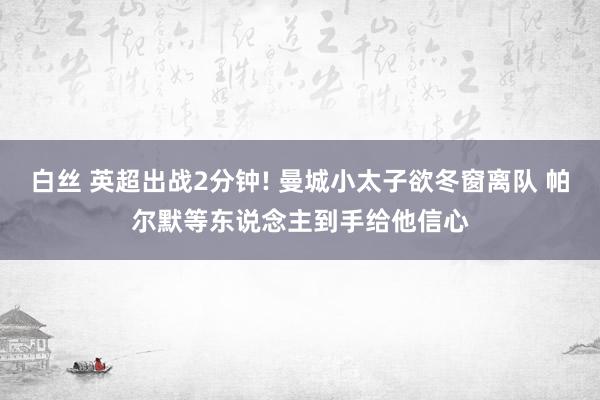 白丝 英超出战2分钟! 曼城小太子欲冬窗离队 帕尔默等东说念主到手给他信心