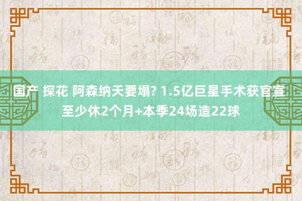 国产 探花 阿森纳天要塌? 1.5亿巨星手术获官宣 至少休2个月+本季24场造22球