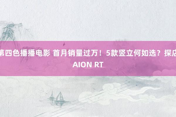 第四色播播电影 首月销量过万！5款竖立何如选？探店AION RT