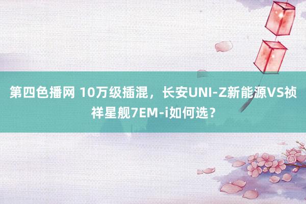 第四色播网 10万级插混，长安UNI-Z新能源VS祯祥星舰7EM-i如何选？