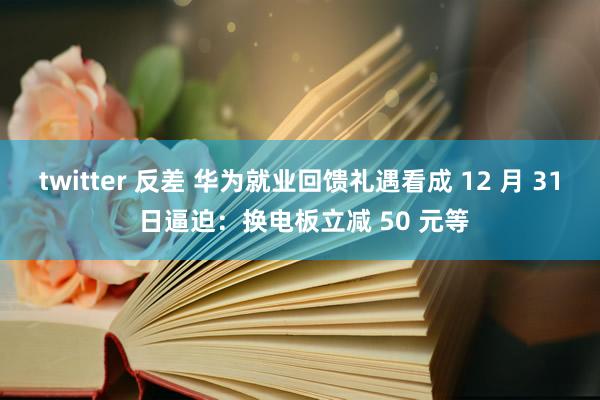 twitter 反差 华为就业回馈礼遇看成 12 月 31 日逼迫：换电板立减 50 元等