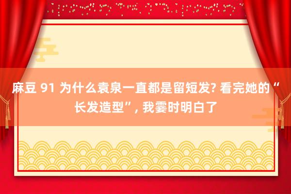 麻豆 91 为什么袁泉一直都是留短发? 看完她的“长发造型”， 我霎时明白了