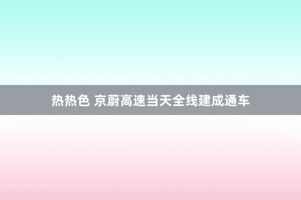 热热色 京蔚高速当天全线建成通车