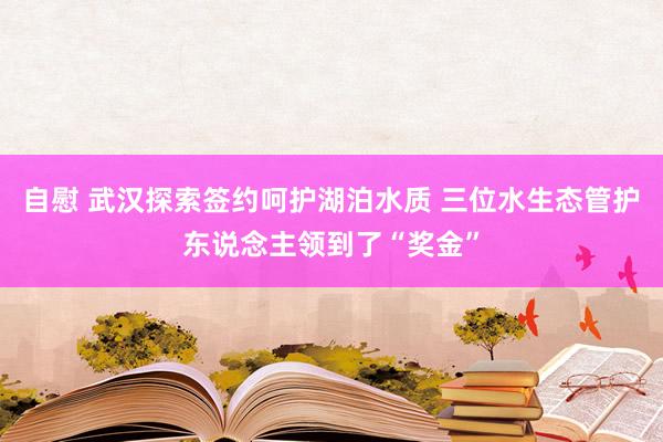 自慰 武汉探索签约呵护湖泊水质 三位水生态管护东说念主领到了“奖金”