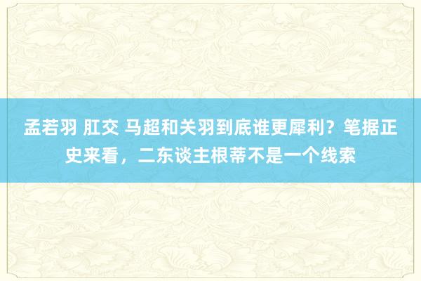 孟若羽 肛交 马超和关羽到底谁更犀利？笔据正史来看，二东谈主根蒂不是一个线索