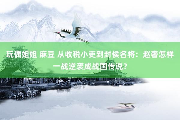 玩偶姐姐 麻豆 从收税小吏到封侯名将：赵奢怎样一战逆袭成战国传说？