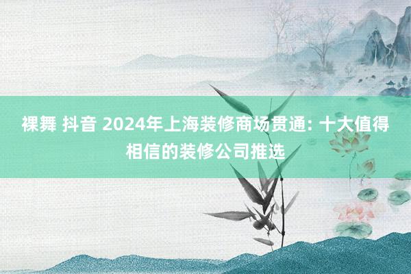 裸舞 抖音 2024年上海装修商场贯通: 十大值得相信的装修公司推选