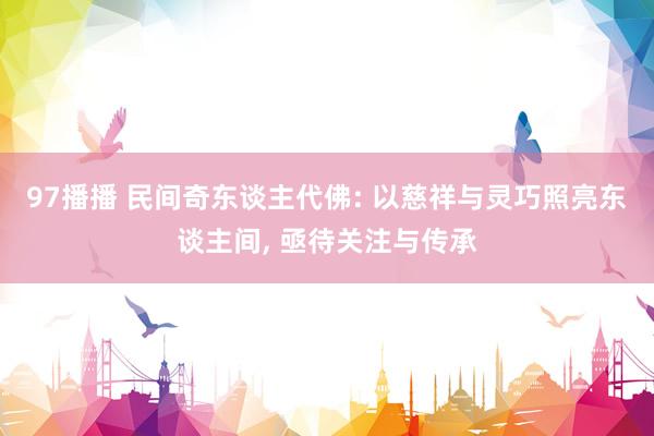 97播播 民间奇东谈主代佛: 以慈祥与灵巧照亮东谈主间， 亟待关注与传承