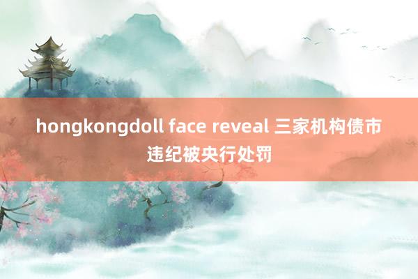 hongkongdoll face reveal 三家机构债市违纪被央行处罚